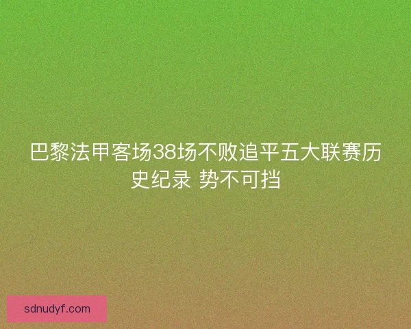 巴黎法甲客场38场不败追平五大联赛历史纪录 势不可挡 巴黎法甲客场38场不败追平五大联赛历史纪录 势不可挡