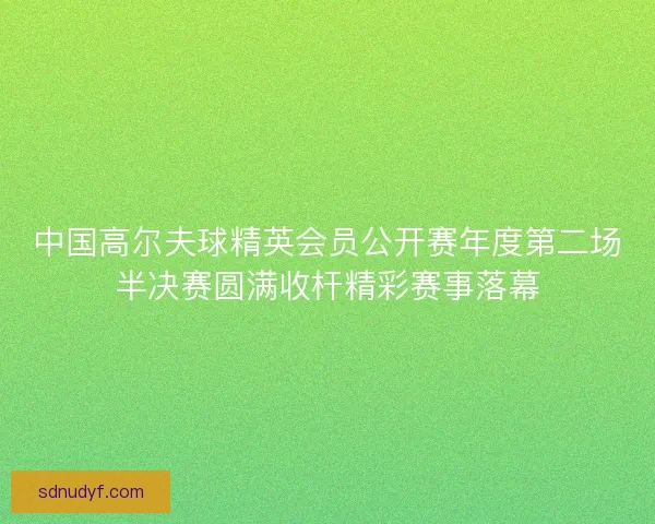 中国高尔夫球精英会员公开赛年度第二场半决赛圆满收杆精彩赛事落幕